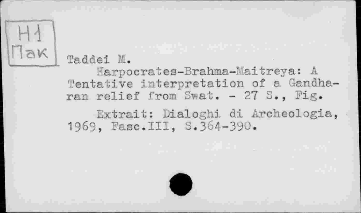 ﻿Н4 ПвК U.. —
Taddei М.
Harp о с гаt еs-Brahma-Mai t г еу а : А Tentative interpretation of a Gandha-ran relief from Swat. - 27 S., Fig.
Extrait: Dialoghi di Archeologia, 1969, Ease.Ill, S.364-З9О.